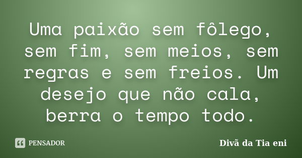 Uma paixão sem fôlego, sem fim, sem meios, sem regras e sem freios. Um desejo que não cala, berra o tempo todo.... Frase de Divã da Tia eni.