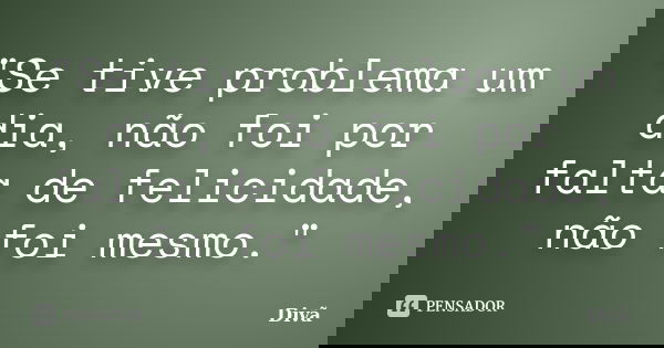 "Se tive problema um dia, não foi por falta de felicidade, não foi mesmo."... Frase de Divã.