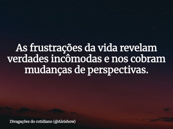 As frustrações da vida revelam verdades incômodas e nos cobram mudanças de perspectivas.... Frase de Divagações do cotidiano (Aleishow).