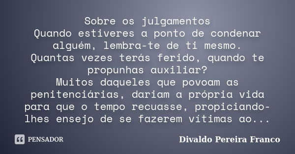 Sobre os julgamentos Quando estiveres a ponto de condenar alguém, lembra-te de ti mesmo. Quantas vezes terás ferido, quando te propunhas auxiliar? Muitos daquel... Frase de Divaldo Pereira Franco..