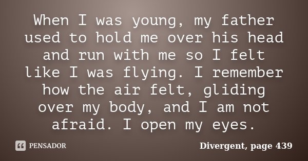 When I was young, my father used to hold me over his head and run with me so I felt like I was flying. I remember how the air felt, gliding over my body, and I ... Frase de Divergent, page 439.