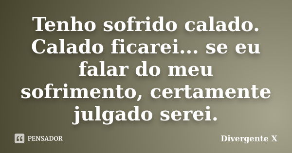 Tenho sofrido calado. Calado ficarei... se eu falar do meu sofrimento, certamente julgado serei.... Frase de Divergente X.