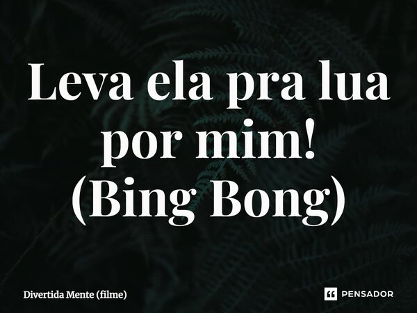⁠Leva ela pra lua por mim! (Bing Bong)... Frase de Divertida Mente (filme).