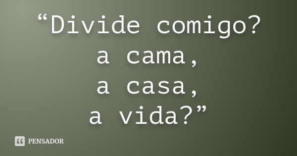 “Divide comigo? a cama, a casa, a vida?”... Frase de Anônimo.