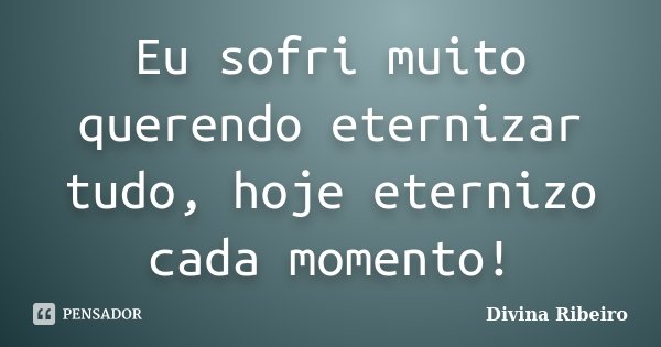 Eu sofri muito querendo eternizar tudo, hoje eternizo cada momento!... Frase de Divina Ribeiro.