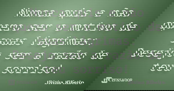 Nunca quis e não quero ser o motivo de suas lágrimas: Desejo ser a razão de teu sorriso!... Frase de Divina Ribeiro.