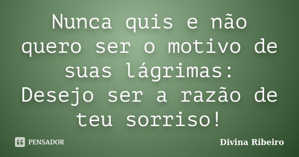 Nunca quis e não quero ser o motivo de suas lágrimas: Desejo ser a razão de teu sorriso!... Frase de Divina Ribeiro.