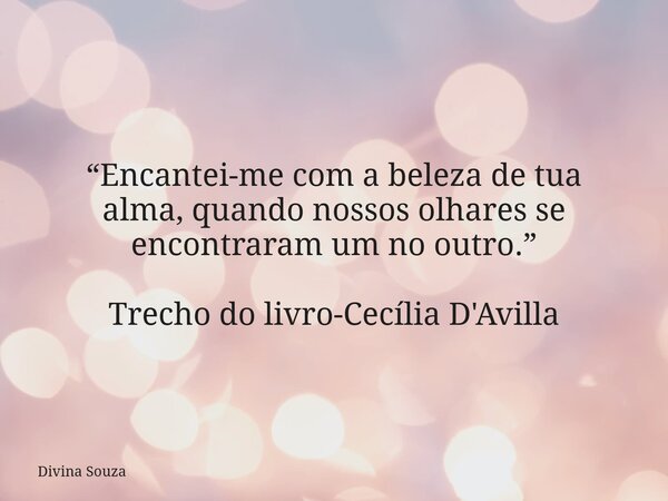 “Encantei-me com a beleza de tua alma, quando nossos olhares se encontraram um no outro.” Trecho do livro-Cecília D'Avilla... Frase de Divina Souza.