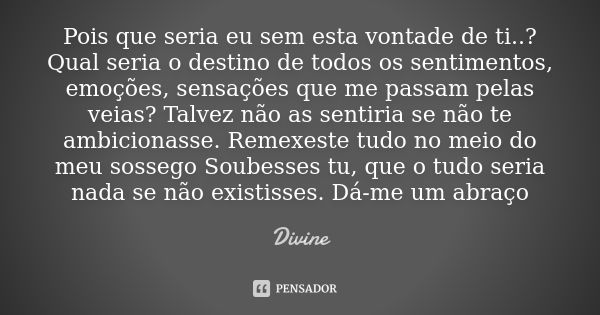 Pois que seria eu sem esta vontade de ti..? Qual seria o destino de todos os sentimentos, emoções, sensações que me passam pelas veias? Talvez não as sentiria s... Frase de Divine.