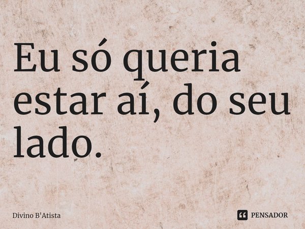 Eu só queria estar aí, do seu lado.⁠... Frase de Divino B'Atista.