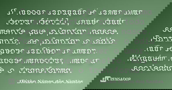O nosso coração é como uma terra fértil, onde toda semente que plantar nasce. Portanto, se plantar o ódio não espere colher o amor. Ninguém nasce monstro, mas a... Frase de Divino Nunes dos Santos.