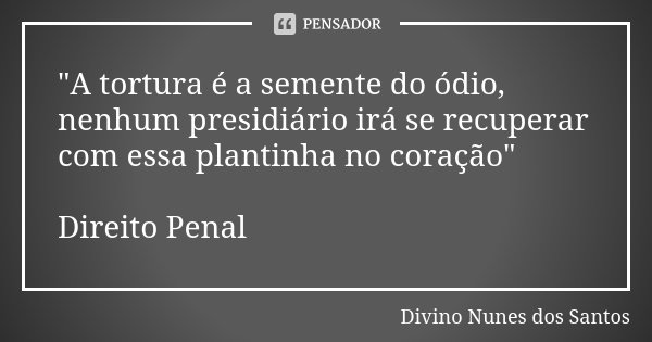 "A tortura é a semente do ódio, nenhum presidiário irá se recuperar com essa plantinha no coração" Direito Penal... Frase de Divino Nunes dos Santos.