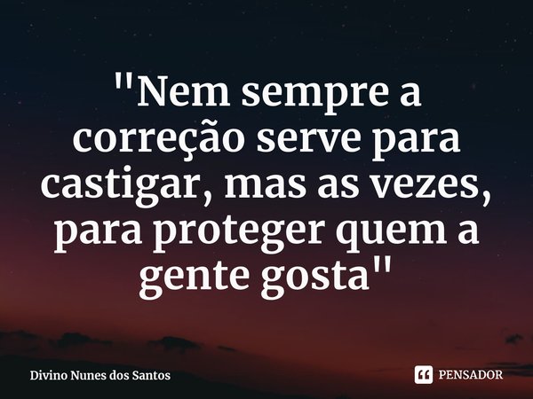 ⁠"Nem sempre a correção serve para castigar, mas as vezes, para proteger quem a gente gosta"... Frase de Divino Nunes dos Santos.