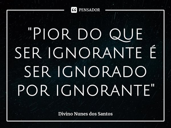 ⁠"Pior do que ser ignorante é ser ignorado por ignorante"... Frase de Divino Nunes dos Santos.