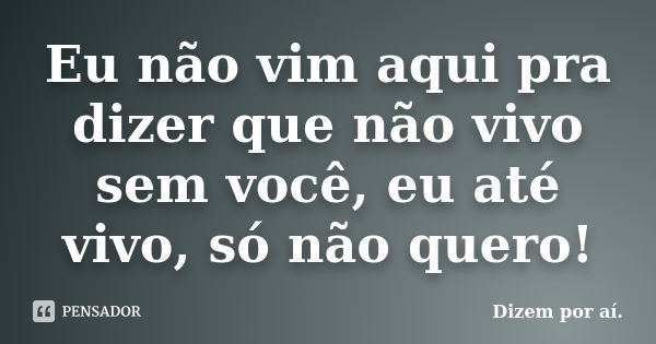 Eu não vim aqui pra dizer que não vivo sem você, eu até vivo, só não quero!... Frase de (Dizem por aí).