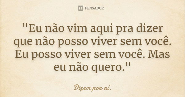 "Eu não vim aqui pra dizer que não posso viver sem você. Eu posso viver sem você. Mas eu não quero."... Frase de Dizem por ai.