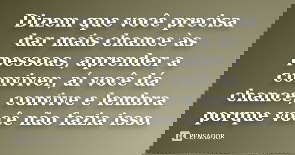 Dizem que você precisa dar mais chance às pessoas, aprender a conviver, aí você dá chance, convive e lembra porque você não fazia isso.