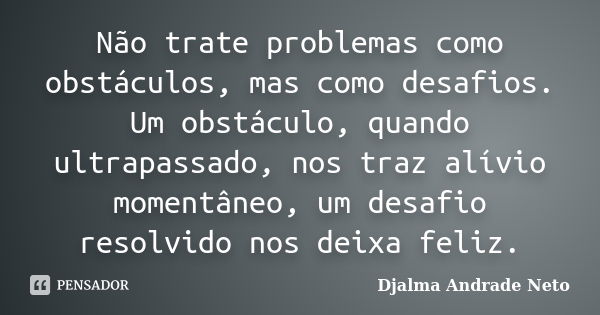 Não trate problemas como obstáculos, mas como desafios. Um obstáculo, quando ultrapassado, nos traz alívio momentâneo, um desafio resolvido nos deixa feliz.... Frase de Djalma Andrade Neto.