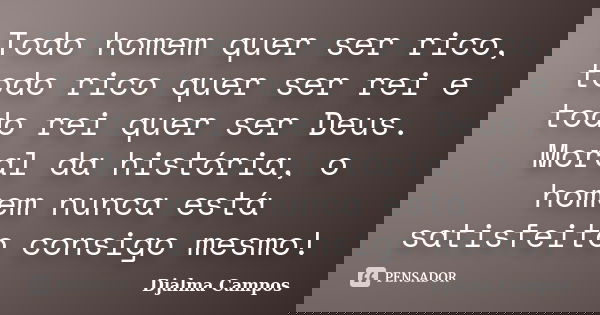 Todo homem quer ser rico, todo rico quer ser rei e todo rei quer ser Deus. Moral da história, o homem nunca está satisfeito consigo mesmo!... Frase de Djalma Campos.