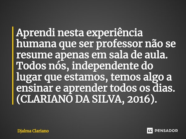 ⁠Aprendi nesta experiência humana que ser professor não se resume apenas em sala de aula. Todos nós, independente do lugar que estamos, temos algo a ensinar e a... Frase de Djalma Clariano.