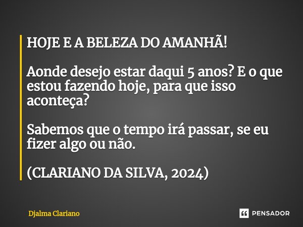 ⁠HOJE E A BELEZA DO AMANHÃ! Aonde desejo estar daqui 5 anos? E o que estou fazendo hoje, para que isso aconteça? Sabemos que o tempo irá passar, se eu fizer alg... Frase de Djalma Clariano.