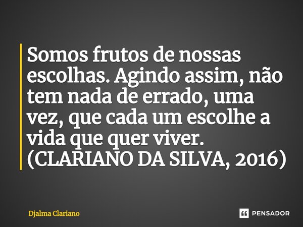 ⁠Somos frutos de nossas escolhas. Agindo assim, não tem nada de errado, uma vez, que cada um escolhe a vida que quer viver. (CLARIANO DA SILVA, 2016)... Frase de Djalma Clariano.