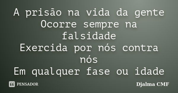 A prisão na vida da gente Ocorre sempre na falsidade Exercida por nós contra nós Em qualquer fase ou idade... Frase de Djalma CMF.