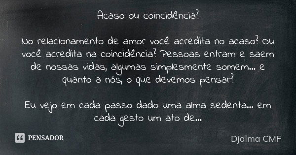 Acaso ou coincidência? No relacionamento de amor você acredita no acaso? Ou você acredita na coincidência? Pessoas entram e saem de nossas vidas, algumas simple... Frase de Djalma CMF.