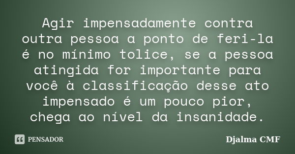 Agir impensadamente contra outra pessoa a ponto de feri-la é no mínimo tolice, se a pessoa atingida for importante para você à classificação desse ato impensado... Frase de Djalma CMF.