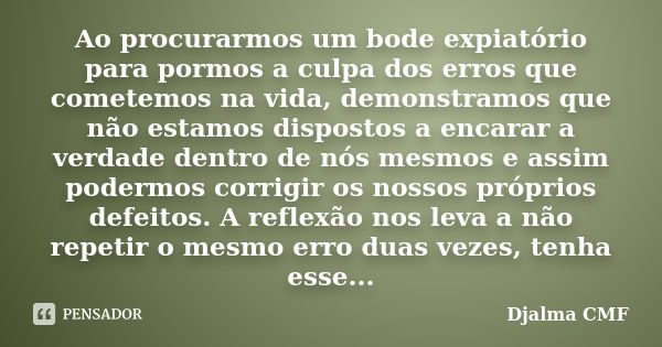 Ao procurarmos um bode expiatório para pormos a culpa dos erros que cometemos na vida, demonstramos que não estamos dispostos a encarar a verdade dentro de nós ... Frase de Djalma CMF.