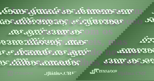 Jesus iguala os homens em suas diferenças, é rigoroso no agir com os irreconciliáveis, mas amoroso e brando no agir com os seus filhos amados.... Frase de Djalma CMF.