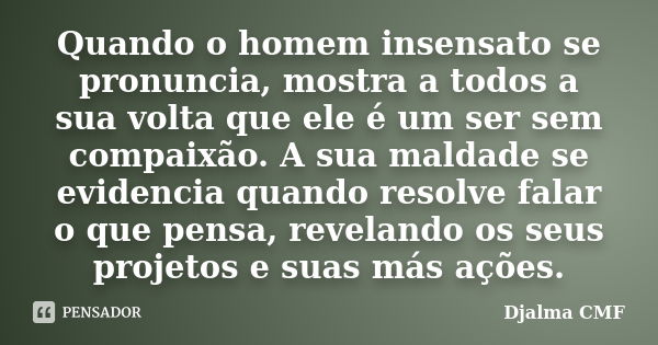 Quando o homem insensato se pronuncia, mostra a todos a sua volta que ele é um ser sem compaixão. A sua maldade se evidencia quando resolve falar o que pensa, r... Frase de Djalma CMF.