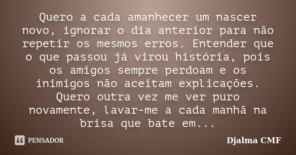 Quero a cada amanhecer um nascer novo, ignorar o dia anterior para não repetir os mesmos erros. Entender que o que passou já virou história, pois os amigos semp... Frase de Djalma CMF.