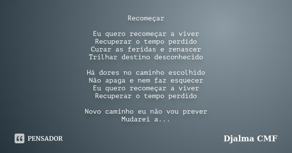 Recomeçar Eu quero recomeçar a viver Recuperar o tempo perdido Curar as feridas e renascer Trilhar destino desconhecido Há dores no caminho escolhido Não apaga ... Frase de Djalma CMF.