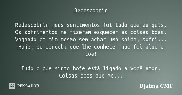 Redescobrir Redescobrir meus sentimentos foi tudo que eu quis, Os sofrimentos me fizeram esquecer as coisas boas. Vagando em mim mesmo sem achar uma saída, sofr... Frase de Djalma CMF.