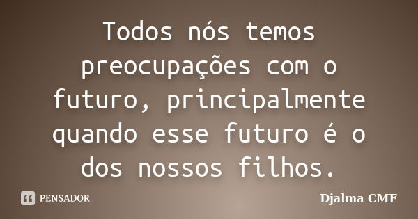 Todos nós temos preocupações com o futuro, principalmente quando esse futuro é o dos nossos filhos.... Frase de Djalma CMF.