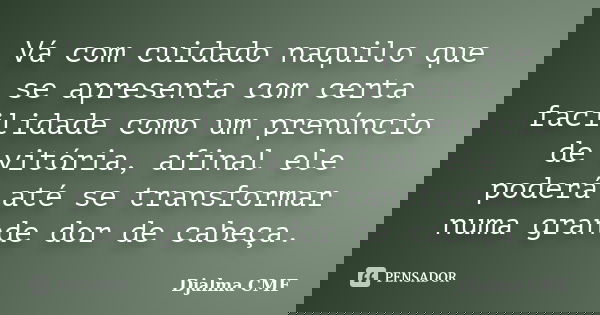 Vá com cuidado naquilo que se apresenta com certa facilidade como um prenúncio de vitória, afinal ele poderá até se transformar numa grande dor de cabeça.... Frase de Djalma CMF.