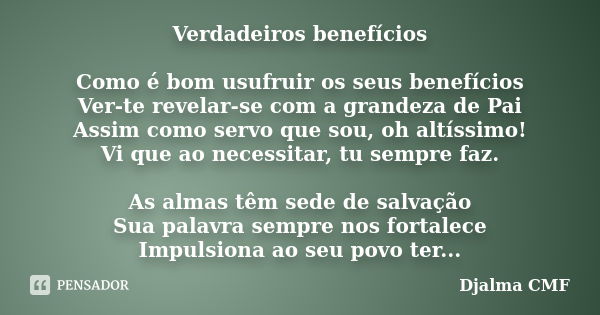 Verdadeiros benefícios Como é bom usufruir os seus benefícios Ver-te revelar-se com a grandeza de Pai Assim como servo que sou, oh altíssimo! Vi que ao necessit... Frase de Djalma CMF.