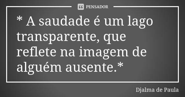 * A saudade é um lago transparente, que reflete na imagem de alguém ausente.*... Frase de Djalma de Paula.