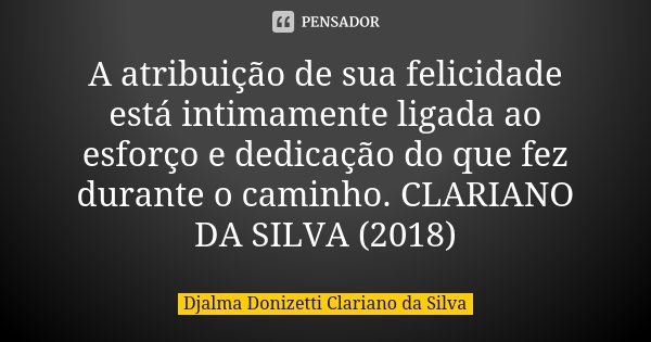 A atribuição de sua felicidade está intimamente ligada ao esforço e dedicação do que fez durante o caminho. CLARIANO DA SILVA (2018)... Frase de Djalma Donizetti Clariano da Silva.