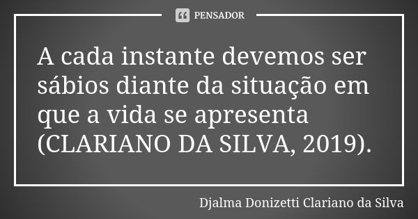 A cada instante devemos ser sábios diante da situação em que a vida se apresenta (CLARIANO DA SILVA, 2019).... Frase de Djalma Donizetti Clariano da Silva.