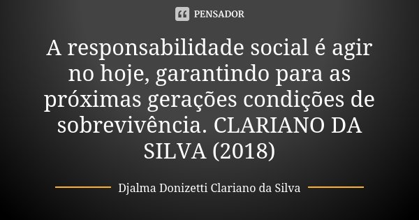 A responsabilidade social é agir no hoje, garantindo para as próximas gerações condições de sobrevivência. CLARIANO DA SILVA (2018)... Frase de Djalma Donizetti Clariano da Silva.