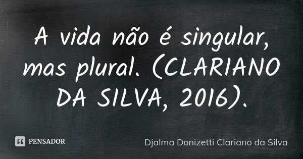 A vida não é singular, mas plural. (CLARIANO DA SILVA, 2016).... Frase de Djalma Donizetti Clariano da Silva.
