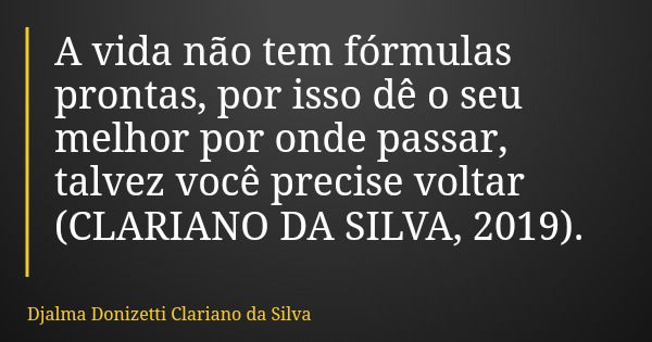 A vida não tem fórmulas prontas, por isso dê o seu melhor por onde passar, talvez você precise voltar (CLARIANO DA SILVA, 2019).... Frase de Djalma Donizetti Clariano da Silva.