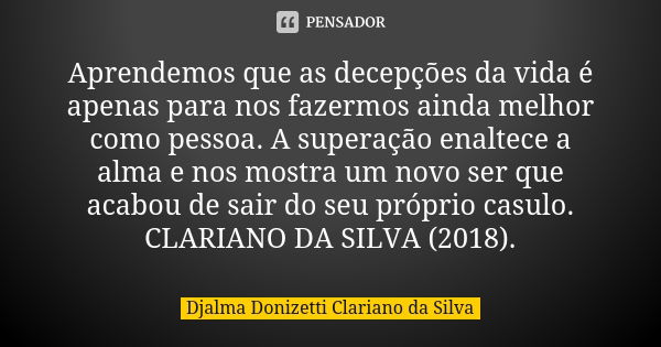 Aprendemos que as decepções da vida é apenas para nos fazermos ainda melhor como pessoa. A superação enaltece a alma e nos mostra um novo ser que acabou de sair... Frase de Djalma Donizetti Clariano da Silva.