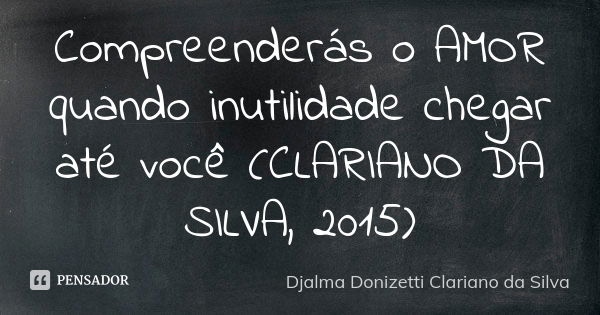 Compreenderás o AMOR quando inutilidade chegar até você (CLARIANO DA SILVA, 2015)... Frase de Djalma Donizetti Clariano da Silva.