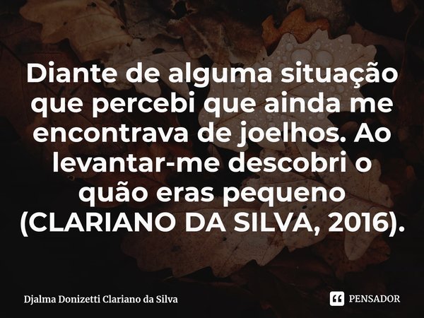 Diante de alguma situação que percebi que ainda me encontrava de joelhos. Ao levantar-me descobri o quão eras pequeno (CLARIANO DA SILVA, 2016).... Frase de Djalma Donizetti Clariano da Silva.