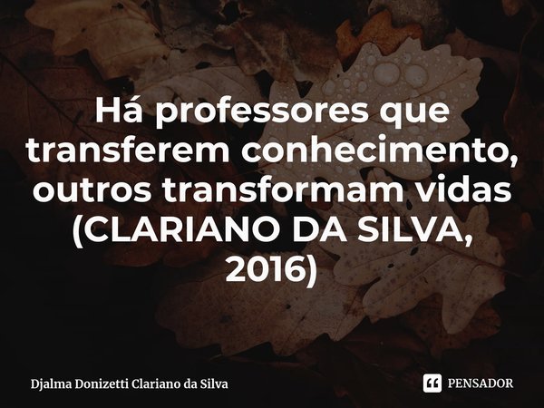 Há professores que transferem conhecimento, outros transformam vidas (CLARIANO DA SILVA, 2016)⁠... Frase de Djalma Donizetti Clariano da Silva.