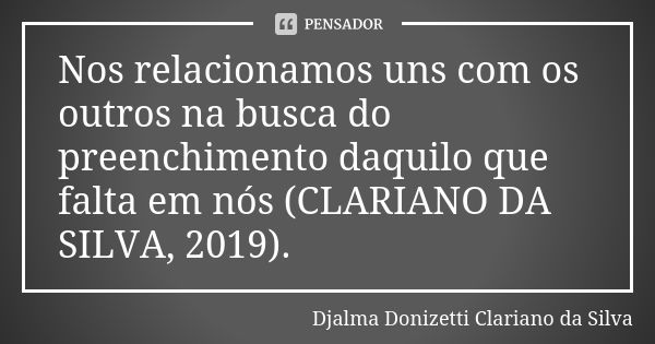 Nos relacionamos uns com os outros na busca do preenchimento daquilo que falta em nós (CLARIANO DA SILVA, 2019).... Frase de Djalma Donizetti Clariano da Silva.