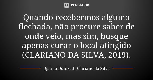 Quando recebermos alguma flechada, não procure saber de onde veio, mas sim, busque apenas curar o local atingido (CLARIANO DA SILVA, 2019).... Frase de Djalma Donizetti Clariano da Silva.